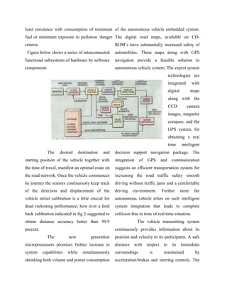 least resistance with consumption of minimum of the autonomous vehicle embedded system.
fuel or minimum exposure to pollution /danger The digital road maps, available on CD-
criteria                                              ROM‟s have substantially increased safety of
 Figure below shows a series of interconnected        automobiles. These maps along with GPS
functional subsystems of hardware by software         navigation provide a feasible solution to
components                                            autonomous vehicle system. The expert system
                                                                                          technologies are
                                                                                          integrated       with
                                                                                          digital          maps
                                                                                          along with the
                                                                                          CCD          camera
                                                                                          images, magnetic
                                                                                          compass, and the
                                                                                          GPS system, for
                                                                                          obtaining a real
                                                                                          time      intelligent
             The     desired      destination   and   decision support navigation package. The
starting position of the vehicle together with        integration    of   GPS       and     communication
the time of travel, manifest an optimal route on      suggests an efficient transportation system for
the road network. Once the vehicle commences          increasing the road traffic safety smooth
he journey the sensors continuously keep track        driving without traffic jams and a comfortable
of the direction and displacement of the              driving    environment.       Further         more    the
vehicle initial calibration is a little crucial for   autonomous vehicle relies on such intelligent
dead reckoning performance; how ever a feed           system integration that leads to complete
back calibration indicated in fig 2 suggested to      collision free in time of real time situation.
obtain distance accuracy better than 99.9                           The vehicle transmitting system
percent.                                              continuously provides information about its
             The          new            generation   position and velocity to its participants. A safe
microprocessors promises further increase in          distance   with     respect    to     its     immediate
system     capabilities   while     simultaneously    surroundings         is        maintained              by
shrinking both volume and power consumption           acceleration/brakes and steering controls. The
 