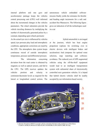 internal   platform     and     rate      gyro    and   autonomous     vehicle    embedded      software
accelerometer package keeps the vehicles                mission finally yields the estimates for throttle
central processing unit (CPU) well informed             and heading angle increments for a safe and
about the incremental changes in the vehicles           accident free Manoeuvre. The following figure
parameters. The wheel odometers provide the             gives an indication of all the technologies used
vehicle traveling distances by multiplying the          in a car
number of electronically generated pulses by a
constant, depending upon wheels perimeter
As the actual tyre size is influenced by vehicles            .             hybrid automobile is envisaged
speed, tyre pressure play load and atmospheric          at   the juncture, which has        heat   engine
conditions, appropriate corrections are maid by         propulsion (options for switching over to
the CPU. The atmospheric data system keeps              electric devices with intelligent brakes and
continuous record of outside atmospheric                acceleration) And computer for optimal route
temperature, pressure and differential pressure.        selection,   map     matching    and    collision-
             The       information        concerning    avoidance. The reduced cost of GPS augmented
deviation from the road center is obtained by           vehicles using the off-the-shelf equipment
magnetic as well as optical sensors, and fed to         would lead to an intelligent transportation
the CPU. The GPS receiver updates the                   system with substantial share of electronically
vehicles    position      and          velocity    to   controlled next generation vehicles. It is hoped
centimeter/decimeter levels as required for the         that hybrid electric vehicles shall be readily
lateral or longitudinal control actions. The            accepted by our information-based society.



                                                                                                   A
                                                                                                   dv
                                                                                                   an
                                                                                                   ta
                                                                                                   ge
 