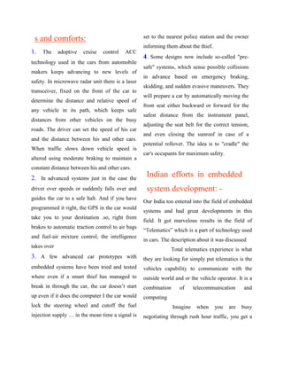s and comforts:                                   set to the nearest police station and the owner
                                                   informing them about the thief.
1.   The     adoptive   cruise   control   ACC
                                                   4. Some designs now include so-called "pre-
technology used in the cars from automobile
                                                   safe" systems, which sense possible collisions
makers keeps advancing to new levels of
                                                   in advance based on emergency braking,
safety. In microwave radar unit there is a laser
                                                   skidding, and sudden evasive maneuvers. They
transceiver, fixed on the front of the car to
                                                   will prepare a car by automatically moving the
determine the distance and relative speed of
                                                   front seat either backward or forward for the
any vehicle in its path, which keeps safe
                                                   safest distance from the instrument panel,
distances from other vehicles on the busy
                                                   adjusting the seat belt for the correct tension,
roads. The driver can set the speed of his car
                                                   and even closing the sunroof in case of a
and the distance between his and other cars.
                                                   potential rollover. The idea is to "cradle" the
When traffic slows down vehicle speed is
                                                   car's occupants for maximum safety.
altered using moderate braking to maintain a
constant distance between his and other cars.
2. In advanced systems just in the case the         Indian efforts in embedded
driver over speeds or suddenly falls over and       system development: -
guides the car to a safe halt. And if you have
                                                   Our India too entered into the field of embedded
programmed it right, the GPS in the car would
                                                   systems and had great developments in this
take you to your destination .so, right from
                                                   field. It got marvelous results in the field of
brakes to automatic traction control to air bags
                                                   “Telematics” which is a part of technology used
and fuel-air mixture control, the intelligence
                                                   in cars. The description about it was discussed
takes over
                                                                 Total telematics experience is what
3. A few advanced car prototypes with              they are looking for simply put telematics is the
embedded systems have been tried and tested        vehicles capability to communicate with the
where even if a smart thief has managed to         outside world and or the vehicle operator. It is a
break in through the car, the car doesn‟t start    combination      of     telecommunication     and
up even if it does the computer I the car would    computing
lock the steering wheel and cutoff the fuel                      Imagine    when     you   are   busy
injection supply … in the mean time a signal is    negotiating through rush hour traffic, you get a
 