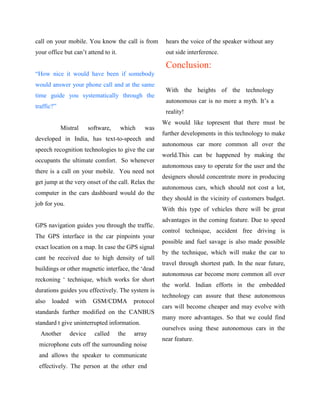 call on your mobile. You know the call is from          hears the voice of the speaker without any
your office but can‟t attend to it.                     out side interference.

                                                        Conclusion:
“How nice it would have been if somebody
would answer your phone call and at the same
                                                        With the heights of the technology
time guide you systematically through the
                                                        autonomous car is no more a myth. It‟s a
traffic?”
                                                        reality!
                                                       We would like topresent that there must be
            Mistral      software,    which     was
                                                       further developments in this technology to make
developed in India, has text-to-speech and
                                                       autonomous car more common all over the
speech recognition technologies to give the car
                                                       world.This can be happened by making the
occupants the ultimate comfort. So whenever
                                                       autonomous easy to operate for the user and the
there is a call on your mobile. You need not
                                                       designers should concentrate more in producing
get jump at the very onset of the call. Relax the
                                                       autonomous cars, which should not cost a lot,
computer in the cars dashboard would do the
                                                       they should in the vicinity of customers budget.
job for you.
                                                       With this type of vehicles there will be great
                                                       advantages in the coming feature. Due to speed
GPS navigation guides you through the traffic.
                                                       control technique, accident free driving is
The GPS interface in the car pinpoints your
                                                       possible and fuel savage is also made possible
exact location on a map. In case the GPS signal
                                                       by the technique, which will make the car to
cant be received due to high density of tall
                                                       travel through shortest path. In the near future,
buildings or other magnetic interface, the „dead
                                                       autonomous car become more common all over
reckoning „ technique, which works for short
                                                       the world. Indian efforts in the embedded
durations guides you effectively. The system is
                                                       technology can assure that these autonomous
also   loaded     with    GSM/CDMA          protocol
                                                       cars will become cheaper and may evolve with
standards further modified on the CANBUS
                                                       many more advantages. So that we could find
standard t give uninterrupted information.
                                                       ourselves using these autonomous cars in the
  Another       device     called     the   array
                                                       near feature.
 microphone cuts off the surrounding noise
 and allows the speaker to communicate
 effectively. The person at the other end
 