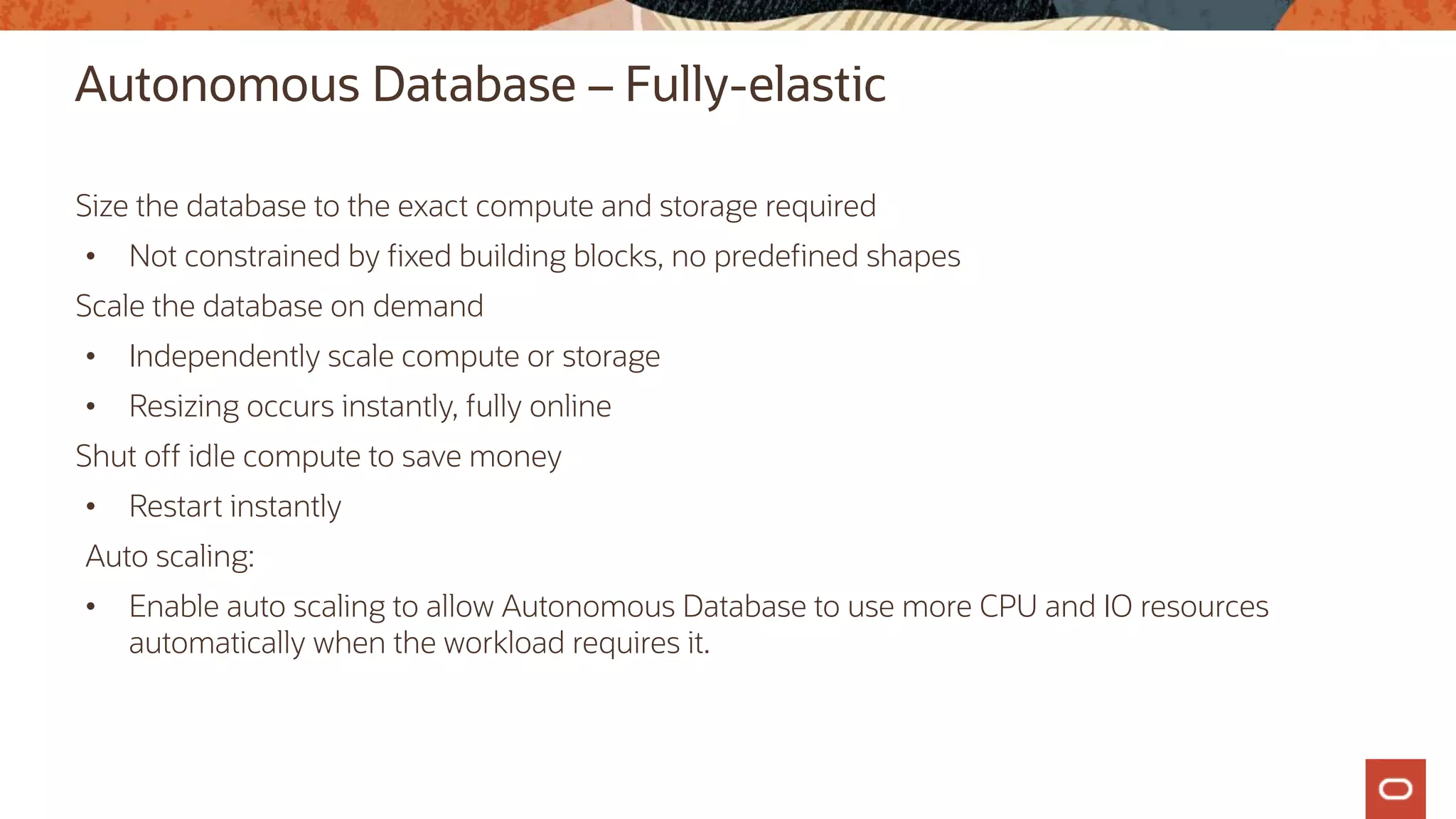 Autonomous Database – Fully-elastic
Size the database to the exact compute and storage required
• Not constrained by fixed building blocks, no predefined shapes
Scale the database on demand
• Independently scale compute or storage
• Resizing occurs instantly, fully online
Shut off idle compute to save money
• Restart instantly
Auto scaling:
• Enable auto scaling to allow Autonomous Database to use more CPU and IO resources
automatically when the workload requires it.
 