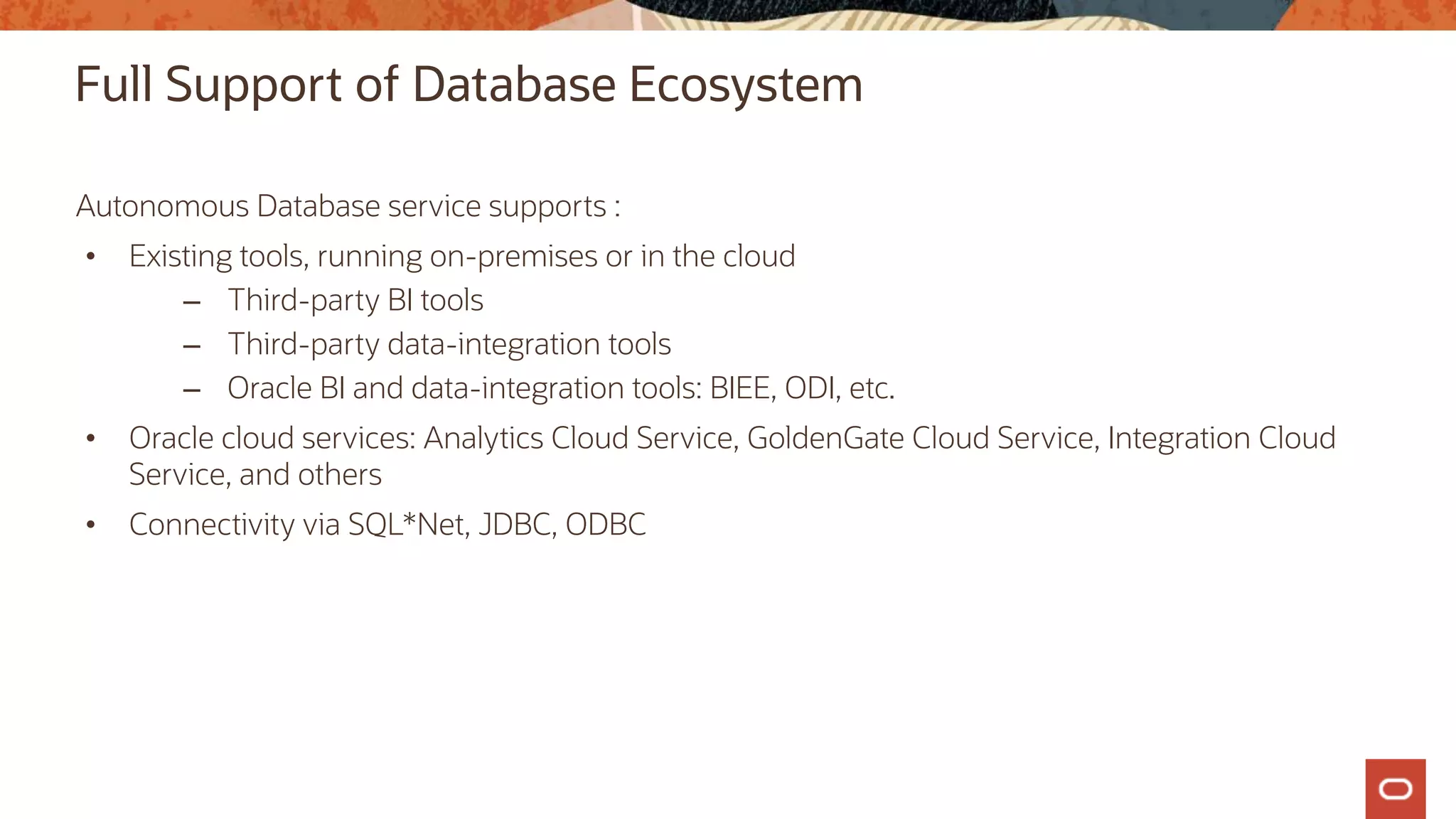 Full Support of Database Ecosystem
Autonomous Database service supports :
• Existing tools, running on-premises or in the cloud
– Third-party BI tools
– Third-party data-integration tools
– Oracle BI and data-integration tools: BIEE, ODI, etc.
• Oracle cloud services: Analytics Cloud Service, GoldenGate Cloud Service, Integration Cloud
Service, and others
• Connectivity via SQL*Net, JDBC, ODBC
 