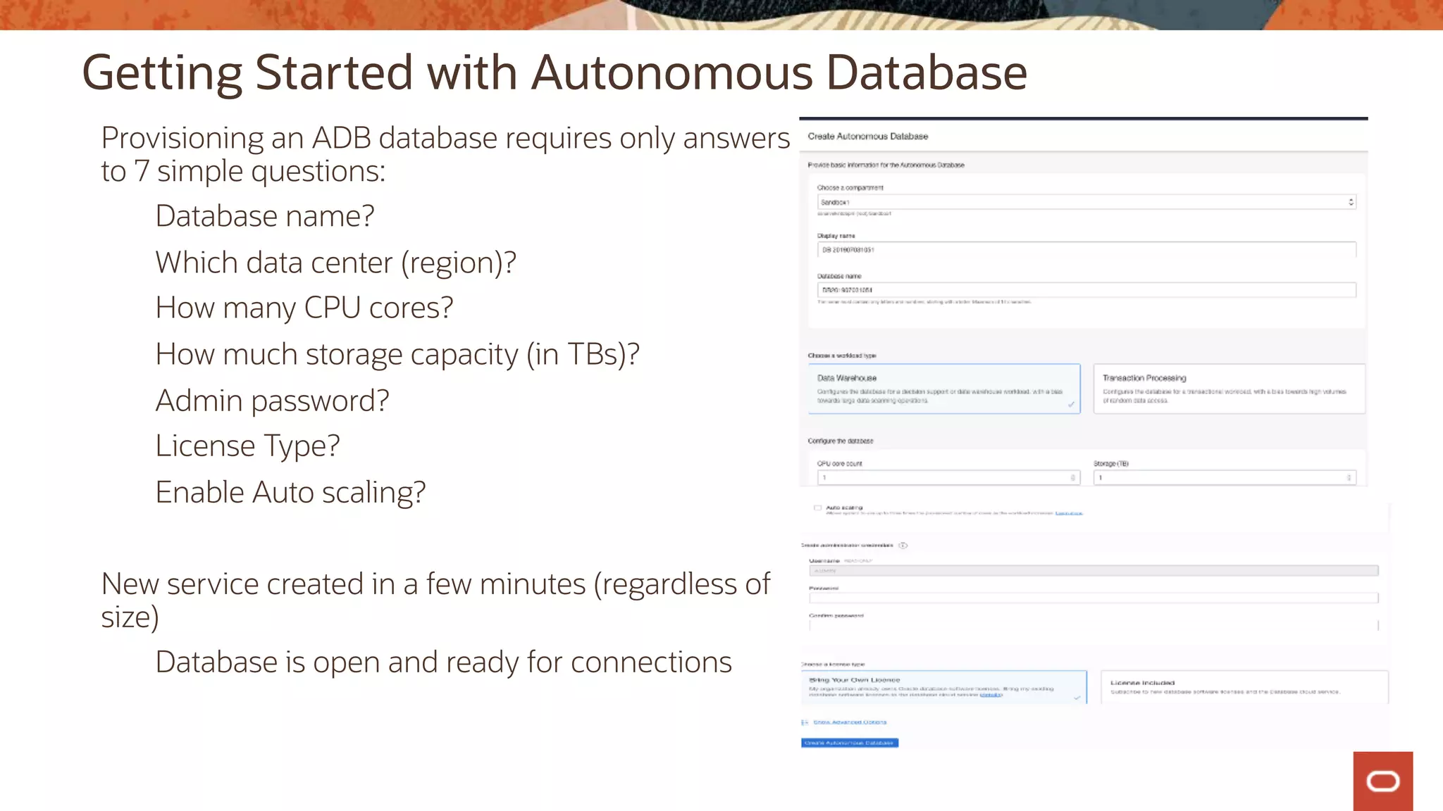 Getting Started with Autonomous Database
Provisioning an ADB database requires only answers
to 7 simple questions:
Database name?
Which data center (region)?
How many CPU cores?
How much storage capacity (in TBs)?
Admin password?
License Type?
Enable Auto scaling?
New service created in a few minutes (regardless of
size)
Database is open and ready for connections
 