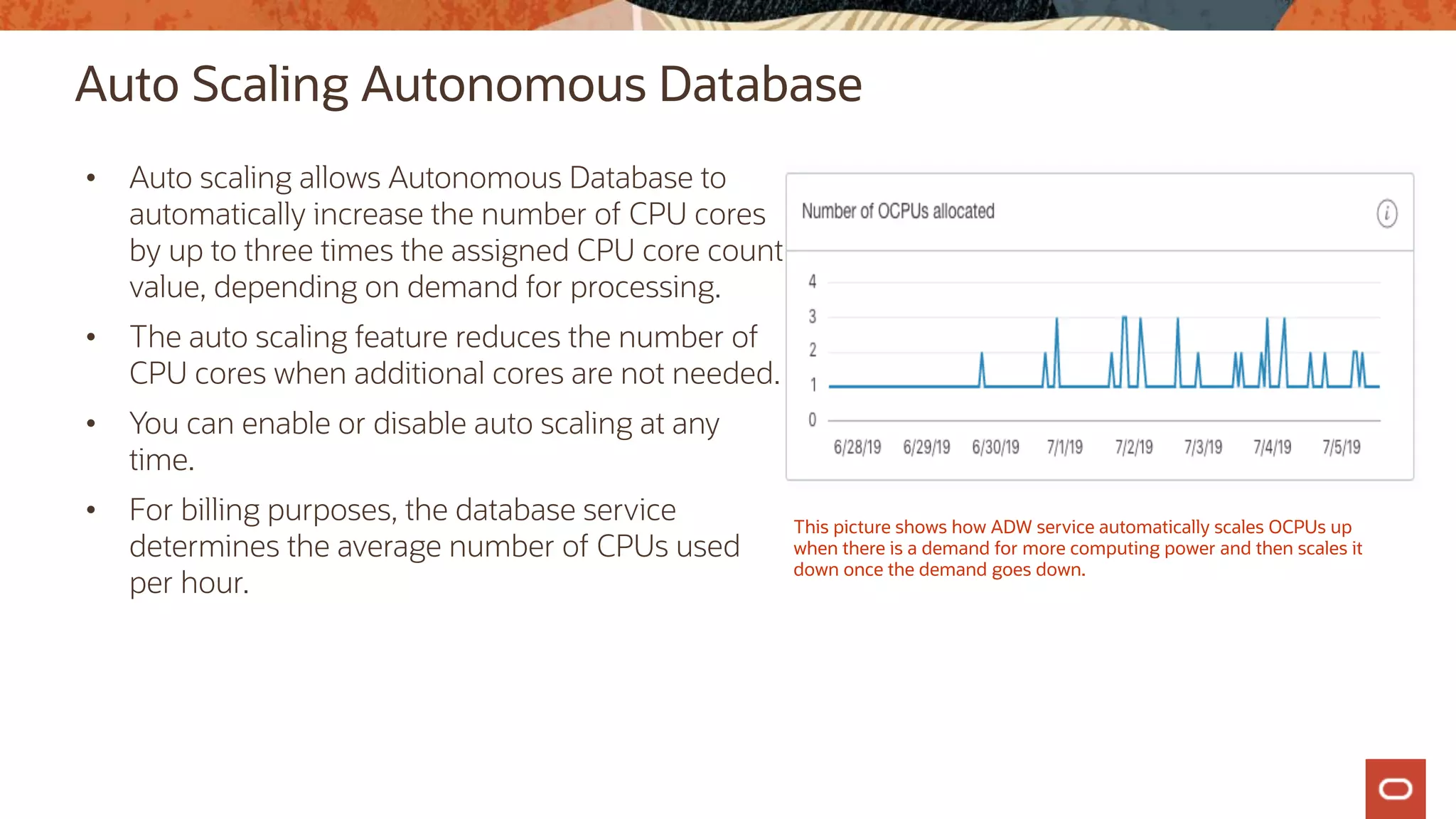 Auto Scaling Autonomous Database
• Auto scaling allows Autonomous Database to
automatically increase the number of CPU cores
by up to three times the assigned CPU core count
value, depending on demand for processing.
• The auto scaling feature reduces the number of
CPU cores when additional cores are not needed.
• You can enable or disable auto scaling at any
time.
• For billing purposes, the database service
determines the average number of CPUs used
per hour.
This picture shows how ADW service automatically scales OCPUs up
when there is a demand for more computing power and then scales it
down once the demand goes down.
 