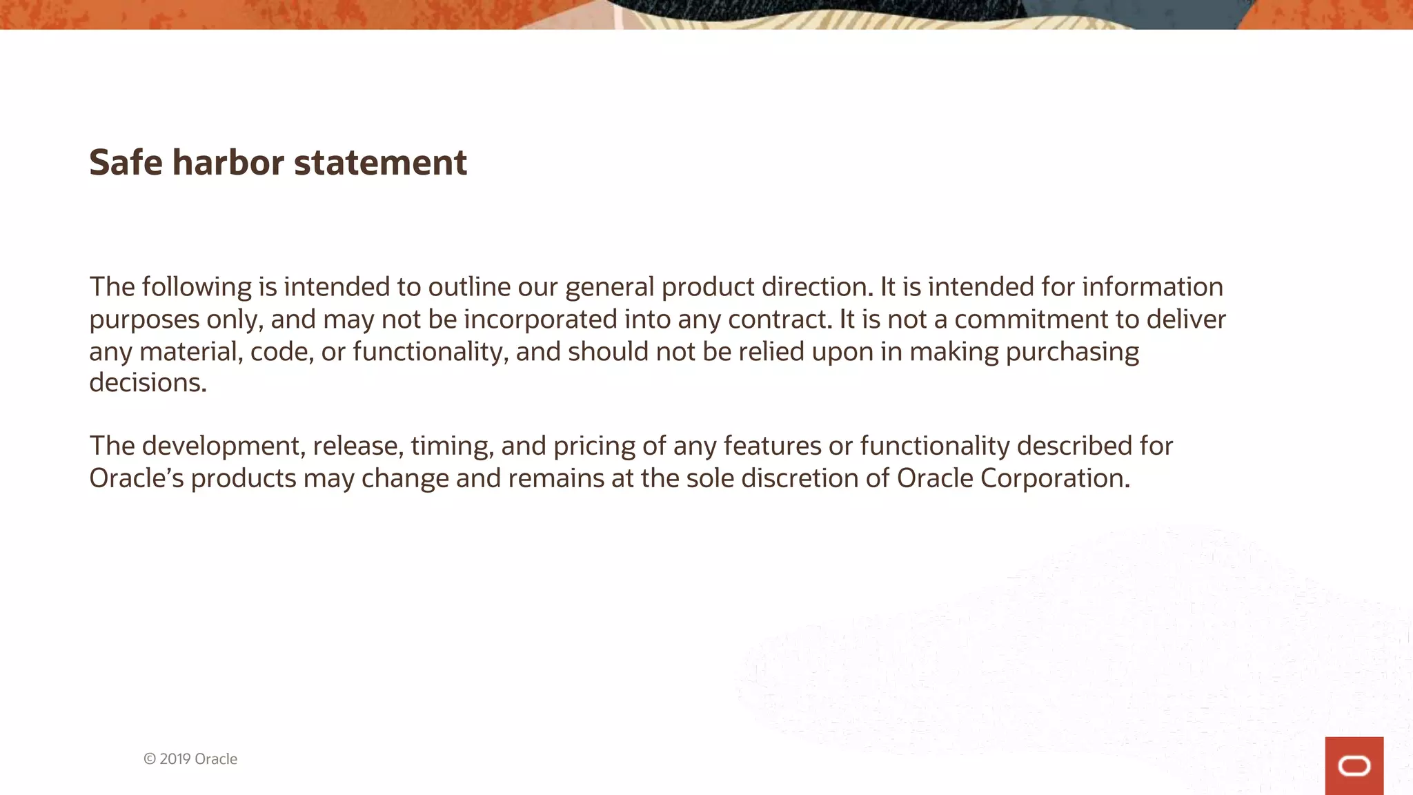 Safe harbor statement
The following is intended to outline our general product direction. It is intended for information
purposes only, and may not be incorporated into any contract. It is not a commitment to deliver
any material, code, or functionality, and should not be relied upon in making purchasing
decisions.
The development, release, timing, and pricing of any features or functionality described for
Oracle’s products may change and remains at the sole discretion of Oracle Corporation.
© 2019 Oracle
 