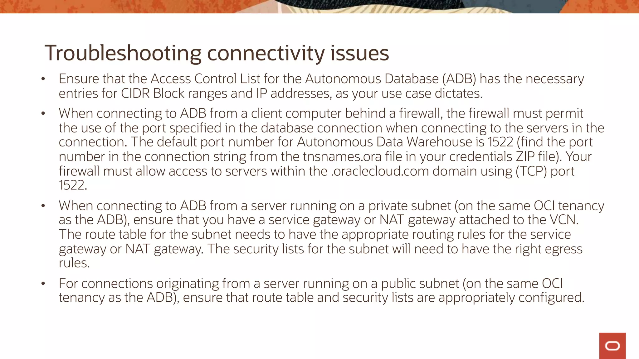 Troubleshooting connectivity issues
• Ensure that the Access Control List for the Autonomous Database (ADB) has the necessary
entries for CIDR Block ranges and IP addresses, as your use case dictates.
• When connecting to ADB from a client computer behind a firewall, the firewall must permit
the use of the port specified in the database connection when connecting to the servers in the
connection. The default port number for Autonomous Data Warehouse is 1522 (find the port
number in the connection string from the tnsnames.ora file in your credentials ZIP file). Your
firewall must allow access to servers within the .oraclecloud.com domain using (TCP) port
1522.
• When connecting to ADB from a server running on a private subnet (on the same OCI tenancy
as the ADB), ensure that you have a service gateway or NAT gateway attached to the VCN.
The route table for the subnet needs to have the appropriate routing rules for the service
gateway or NAT gateway. The security lists for the subnet will need to have the right egress
rules.
• For connections originating from a server running on a public subnet (on the same OCI
tenancy as the ADB), ensure that route table and security lists are appropriately configured.
 