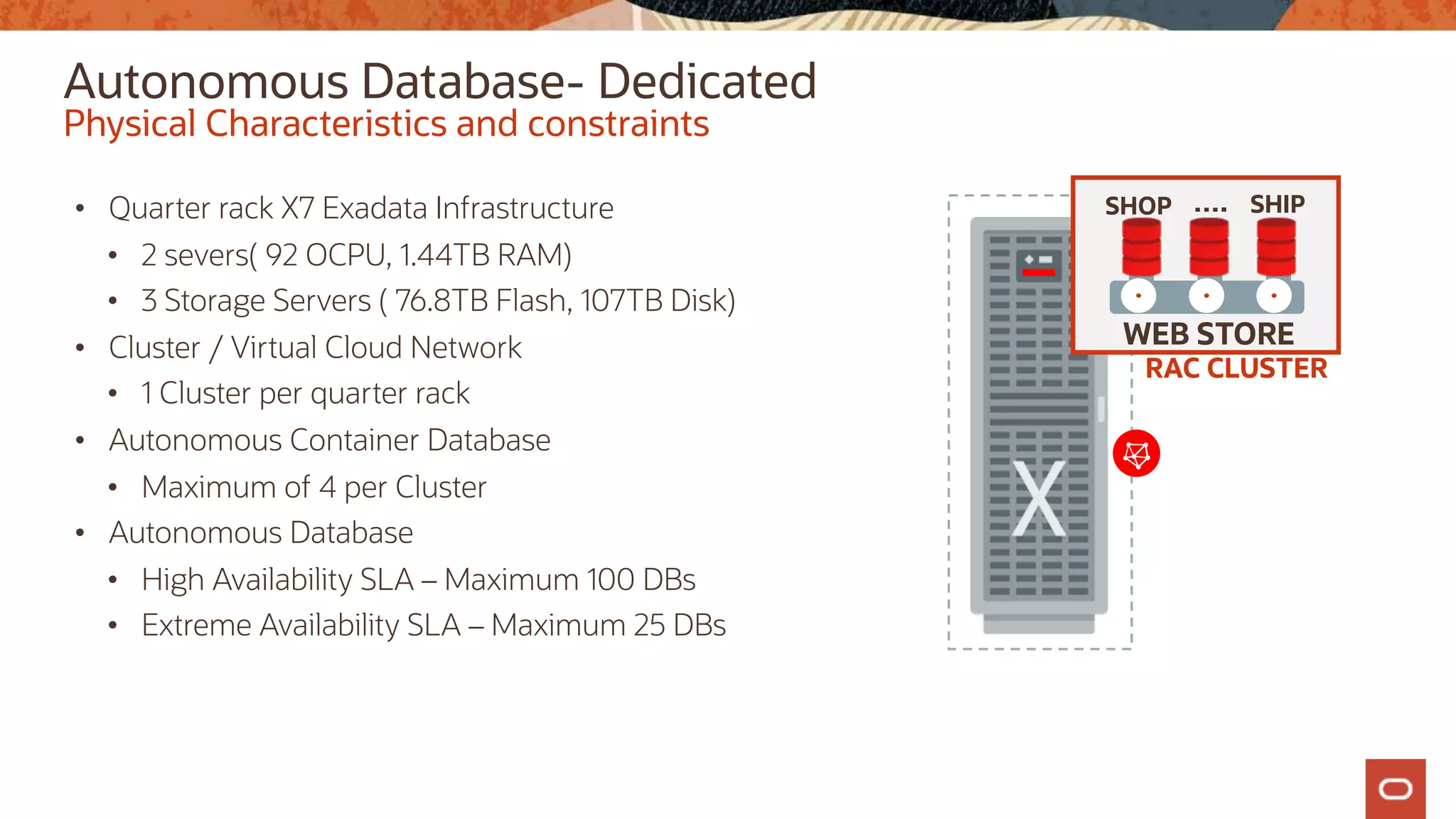 Autonomous Database- Dedicated
• Quarter rack X7 Exadata Infrastructure
• 2 severs( 92 OCPU, 1.44TB RAM)
• 3 Storage Servers ( 76.8TB Flash, 107TB Disk)
• Cluster / Virtual Cloud Network
• 1 Cluster per quarter rack
• Autonomous Container Database
• Maximum of 4 per Cluster
• Autonomous Database
• High Availability SLA – Maximum 100 DBs
• Extreme Availability SLA – Maximum 25 DBs
Physical Characteristics and constraints
RAC CLUSTER
WEB STORE
SHOP SHIP
….
 