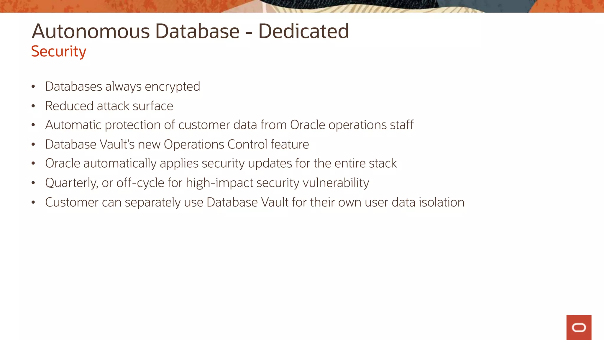 Autonomous Database - Dedicated
• Databases always encrypted
• Reduced attack surface
• Automatic protection of customer data from Oracle operations staff
• Database Vault’s new Operations Control feature
• Oracle automatically applies security updates for the entire stack
• Quarterly, or off-cycle for high-impact security vulnerability
• Customer can separately use Database Vault for their own user data isolation
Security
 