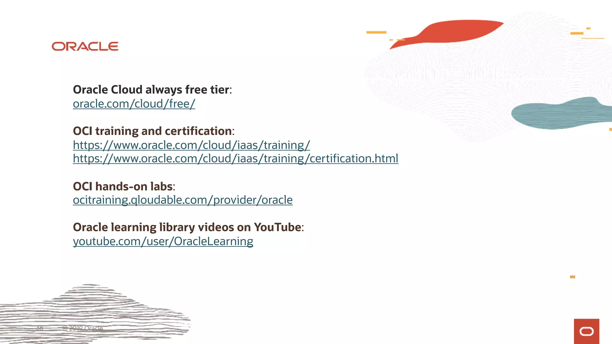36 © 2019 Oracle
Oracle Cloud always free tier:
oracle.com/cloud/free/
OCI training and certification:
https://www.oracle.com/cloud/iaas/training/
https://www.oracle.com/cloud/iaas/training/certification.html
OCI hands-on labs:
ocitraining.qloudable.com/provider/oracle
Oracle learning library videos on YouTube:
youtube.com/user/OracleLearning
 