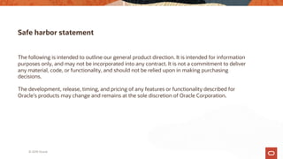 Safe harbor statement
The following is intended to outline our general product direction. It is intended for information
purposes only, and may not be incorporated into any contract. It is not a commitment to deliver
any material, code, or functionality, and should not be relied upon in making purchasing
decisions.
The development, release, timing, and pricing of any features or functionality described for
Oracle’s products may change and remains at the sole discretion of Oracle Corporation.
© 2019 Oracle
 