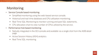 Monitoring
• Service Console based monitoring
§ Simplified monitoring using the web-based service console.
§ Historical and real-time database and CPU utilization monitoring.
§ Real Time SQL Monitoring to monitor running and past SQL statements.
§ CPU allocation chart to view number of CPUs utilized by the service.
• Performance Hub based monitoring
§ Natively integrated in the OCI console and available via a single click from the ADB detail
page
§ Active Session History (ASH) analytics
§ Real Time SQL monitoring
 
