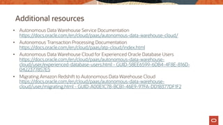 Additional resources
• Autonomous Data Warehouse Service Documentation
https://docs.oracle.com/en/cloud/paas/autonomous-data-warehouse-cloud/
• Autonomous Transaction Processing Documentation
https://docs.oracle.com/en/cloud/paas/atp-cloud/index.html
• Autonomous Data Warehouse Cloud for Experienced Oracle Database Users
https://docs.oracle.com/en/cloud/paas/autonomous-data-warehouse-
cloud/user/experienced-database-users.html - GUID-58EE6599-6DB4-4F8E-816D-
0422377857E5
• Migrating Amazon Redshift to Autonomous Data Warehouse Cloud
https://docs.oracle.com/en/cloud/paas/autonomous-data-warehouse-
cloud/user/migrating.html - GUID-A00E1C78-BCB1-46E9-97FA-DD1B377DF1F2
 
