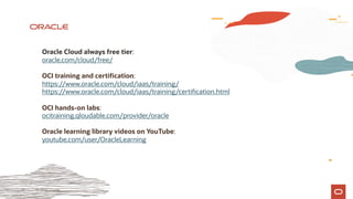 36 © 2019 Oracle
Oracle Cloud always free tier:
oracle.com/cloud/free/
OCI training and certification:
https://www.oracle.com/cloud/iaas/training/
https://www.oracle.com/cloud/iaas/training/certification.html
OCI hands-on labs:
ocitraining.qloudable.com/provider/oracle
Oracle learning library videos on YouTube:
youtube.com/user/OracleLearning
 