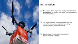 Introduction
1 The purpose of this project is to develop an autonomous
drone system for efficient and reliable mail delivery within
a university campus.
The drone integrates autonomous navigation and
manual control via a web application, enabling
seamless delivery and user interaction.
2
3 Demonstrates the potential of automation in
solving logistical challenges
 
