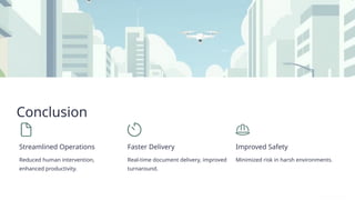 Conclusion
Streamlined Operations
Reduced human intervention,
enhanced productivity.
Faster Delivery
Real-time document delivery, improved
turnaround.
Improved Safety
Minimized risk in harsh environments.
 