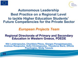 Autonomous Leadership
     Best Practice on a Regional Level
   to tackle Higher Education Students’
Future Competencies for the Private Sector

             European Projects Team
 Regional Directorate of Primary and Secondary
     Education in Western Greece, PDEDE
 Niki Lambropoulos, Charikleia Pitsou, Giorgos Panagiotopoulos,
Andreas Rizopoulos, Sofia Christopoulou, Theodoros Baris, Effimia
                  Psychogiou, Sindy Tasoula
 
