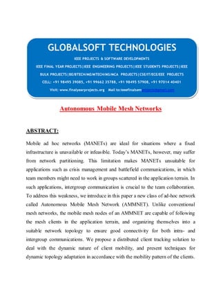 GLOBALSOFT TECHNOLOGIES 
IEEE PROJECTS & SOFTWARE DEVELOPMENTS 
IEEE FINAL YEAR PROJECTS|IEEE ENGINEERING PROJECTS|IEEE STUDENTS PROJECTS|IEEE 
BULK PROJECTS|BE/BTECH/ME/MTECH/MS/MCA PROJECTS|CSE/IT/ECE/EEE PROJECTS 
CELL: +91 98495 39085, +91 99662 35788, +91 98495 57908, +91 97014 40401 
Visit: www.finalyearprojects.org Mail to:ieeefinalsemprojects@gmai l.com 
Autonomous Mobile Mesh Networks 
ABSTRACT: 
Mobile ad hoc networks (MANETs) are ideal for situations where a fixed 
infrastructure is unavailab le or infeas ible. Today’s MANETs, however, may suffer 
from network partitioning. This limitation makes MANETs unsuitable for 
applications such as crisis management and battlefield communications, in which 
team members might need to work in groups scattered in the application terrain. In 
such applications, intergroup communication is crucial to the team collaboration. 
To address this weakness, we introduce in this paper a new class of ad-hoc network 
called Autonomous Mobile Mesh Network (AMMNET). Unlike conventional 
mesh networks, the mobile mesh nodes of an AMMNET are capable of following 
the mesh clients in the application terrain, and organizing themselves into a 
suitable network topology to ensure good connectivity for both intra- and 
intergroup communications. We propose a distributed client tracking solution to 
deal with the dynamic nature of client mobility, and present techniques for 
dynamic topology adaptation in accordance with the mobility pattern of the clients. 
 