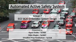 Presented By
Haren Dodke – fx7465
Rajas Moghe – fw3687
Vinodhini Priya Pandiselvan – fy1318
Automated Active Safety System
Group 7
ECE 5620 Embedded System Design
 