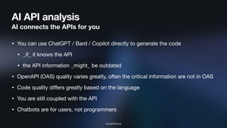 AI API analysis
AI connects the APIs for you
• You can use ChatGPT / Bard / Copilot directly to generate the code
• _if_ it knows the API
• the API information _might_ be outdated
• OpenAPI (OAS) quality varies greatly, often the critical information are not in OAS
• Code quality diﬀers greatly based on the language
• You are still coupled with the API
• Chatbots are for users, not programmers
superface.ai
 
