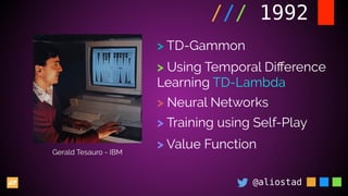 @aliostad
/// 1992
Gerald Tesauro - IBM
> TD-Gammon
> Using Temporal Diﬀerence
Learning TD-Lambda
> Neural Networks
> Training using Self-Play
> Value Function
 
