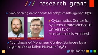 @aliostad
/// research grant
Rich Sutton Andrew Barto
> “Goal seeking components for Adaptive Intelligence” 1977
> Cybernetics Center for
Systems Neuroscience in
University of
Massachusetts Amherst
> “Synthesis of Nonlinear Control Surfaces by a
Layered Associative Network” 1981
 