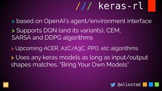 @aliostad
/// keras-rl
> based on OpenAI’s agent/environment interface
> Supports DQN (and its variants), CEM,
SARSA and DDPG algorithms
> Upcoming ACER, A2C/A3C, PPO, etc algorithms
> Uses any keras models as long as input/output
shapes matches. “Bring Your Own Models”
 