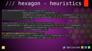 @aliostad
/// hexagon - heuristics
self.attackPotential = self.resources * 
math.sqrt(max(self.resources -
safeMin([n.resources for n in self.nonOwns]), 1)) / 
math.log(sum([n.resources for n in self.enemies], 1)
+ 1, 5)
# how suitable is a cell for receiving boost
self.boostFactor = math.sqrt(sum((n.resources for n in self.enemies), 1)) * 
safeMax([n.resources for n in self.enemies], 1) /
(self.resources + 1)
def getGivingBoostSuitability(self):
return (self.depth + 1) * math.sqrt(self.resources + 1) *
(1.7 if self.resources == 100 else 1)
 