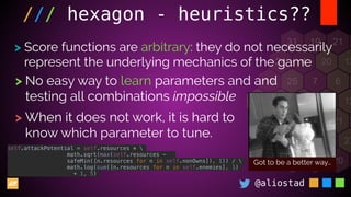 @aliostad
/// hexagon - heuristics??
> Score functions are arbitrary: they do not necessarily
represent the underlying mechanics of the game
> No easy way to learn parameters and and
testing all combinations impossible
> When it does not work, it is hard to
know which parameter to tune.
Got to be a better way…
self.attackPotential = self.resources * 
math.sqrt(max(self.resources -
safeMin([n.resources for n in self.nonOwns]), 1)) / 
math.log(sum([n.resources for n in self.enemies], 1)
+ 1, 5)
 