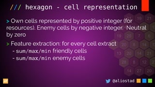 @aliostad
/// hexagon - cell representation
> Own cells represented by positive integer (for
resources). Enemy cells by negative integer. Neutral
by zero
> Feature extraction: for every cell extract
- sum/max/min friendly cells
- sum/max/min enemy cells
 