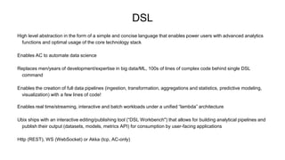 DSL
High level abstraction in the form of a simple and concise language that enables power users with advanced analytics
functions and optimal usage of the core technology stack
Enables AC to automate data science
Replaces men/years of development/expertise in big data/ML, 100s of lines of complex code behind single DSL
command
Enables the creation of full data pipelines (ingestion, transformation, aggregations and statistics, predictive modeling,
visualization) with a few lines of code!
Enables real time/streaming, interactive and batch workloads under a unified “lambda” architecture
Ubix ships with an interactive editing/publishing tool (“DSL Workbench") that allows for building analytical pipelines and
publish their output (datasets, models, metrics API) for consumption by user-facing applications
Http (REST), WS (WebSocket) or Akka (tcp, AC-only)
 