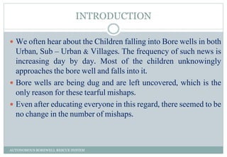 INTRODUCTION
 We often hear about the Children falling into Bore wells in both
Urban, Sub – Urban & Villages. The frequency of such news is
increasing day by day. Most of the children unknowingly
approaches the bore well and falls into it.
 Bore wells are being dug and are left uncovered, which is the
only reason for these tearful mishaps.
 Even after educating everyone in this regard, there seemed to be
no change in the number of mishaps.
AUTONOMOUS BOREWELL RESCUE SYSTEM
 