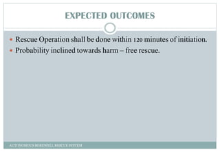 EXPECTED OUTCOMES
 Rescue Operation shall be done within 120 minutes of initiation.
 Probability inclined towards harm – free rescue.
AUTONOMOUS BOREWELL RESCUE SYSTEM
 