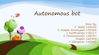 Autonomous bot
Done by,
C. Balaji 15E105
S. Deepak Arumugam 15E108
J. Karthickraja 15E117
S. Praveenkumar 15E137
Deepan 16E403
Y. Elangovan 16E501
 