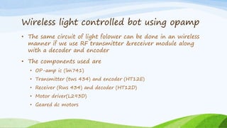 Wireless light controlled bot using opamp
• The same circuit of light folower can be done in an wireless
manner if we use RF transmitter &receiver module along
with a decoder and encoder
• The components used are
• OP-amp ic (lm741)
• Transmitter (tws 434) and encoder (HT12E)
• Receiver (Rws 434) and decoder (HT12D)
• Motor driver(L293D)
• Geared dc motors
 