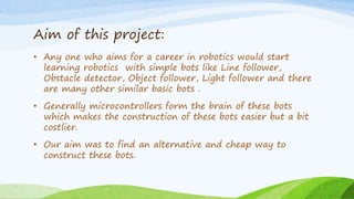 Aim of this project:
• Any one who aims for a career in robotics would start
learning robotics with simple bots like Line follower,
Obstacle detector, Object follower, Light follower and there
are many other similar basic bots .
• Generally microcontrollers form the brain of these bots
which makes the construction of these bots easier but a bit
costlier.
• Our aim was to find an alternative and cheap way to
construct these bots.
 