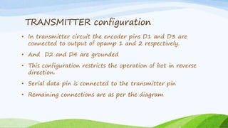 TRANSMITTER configuration
• In transmitter circuit the encoder pins D1 and D3 are
connected to output of opamp 1 and 2 respectively.
• And D2 and D4 are grounded
• This configuration restricts the operation of bot in reverse
direction.
• Serial data pin is connected to the transmitter pin
• Remaining connections are as per the diagram
 