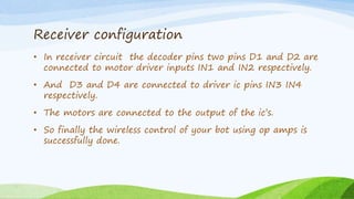 Receiver configuration
• In receiver circuit the decoder pins two pins D1 and D2 are
connected to motor driver inputs IN1 and IN2 respectively.
• And D3 and D4 are connected to driver ic pins IN3 IN4
respectively.
• The motors are connected to the output of the ic’s.
• So finally the wireless control of your bot using op amps is
successfully done.
 
