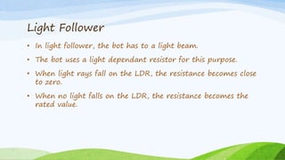 Light Follower
• In light follower, the bot has to a light beam.
• The bot uses a light dependant resistor for this purpose.
• When light rays fall on the LDR, the resistance becomes close
to zero.
• When no light falls on the LDR, the resistance becomes the
rated value.
 