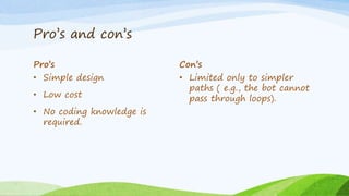 Pro’s and con’s
Pro’s
• Simple design
• Low cost
• No coding knowledge is
required.
Con’s
• Limited only to simpler
paths ( e.g., the bot cannot
pass through loops).
 