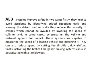AEB : systems improve safety in two ways: firstly, they help to
avoid accidents by identifying critical situations early and
warning the driver; and secondly they reduce the severity of
crashes which cannot be avoided by lowering the speed of
collision and, in some cases, by preparing the vehicle and
restraint systems for impact. These systems are capable of
measuring the speed of a leading vehicle and matching it. They
can also reduce speed by cutting the throttle , downshifting
finally, activating the brakes Emergency-braking systems can also
be activated with a tire blowout
 