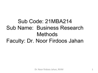 Sub Code: 21MBA214
Sub Name: Business Research
Methods
Faculty: Dr. Noor Firdoos Jahan
Dr. Noor firdoos Jahan, RVIM 1
 