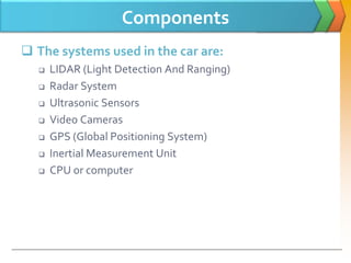 Components
 The systems used in the car are:
 LIDAR (Light Detection And Ranging)
 Radar System
 Ultrasonic Sensors
 Video Cameras
 GPS (Global Positioning System)
 Inertial Measurement Unit
 CPU or computer
 
