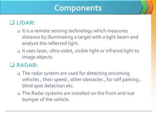 Components
 LIDAR:
 It is a remote sensing technology which measures
distance by illuminating a target with a light beam and
analyze the reflected light.
 It uses laser, ultra violet, visible light or infrared light to
image objects.
 RADAR:
 The radar system are used for detecting oncoming
vehicles , their speed , other obstacles , for self parking ,
blind spot detection etc.
 The Radar systems are installed on the front and rear
bumper of the vehicle.
 