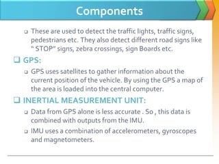 Components
 These are used to detect the traffic lights, traffic signs,
pedestrians etc. They also detect different road signs like
“ STOP” signs, zebra crossings, sign Boards etc.
 GPS:
 GPS uses satellites to gather information about the
current position of the vehicle. By using the GPS a map of
the area is loaded into the central computer.
 INERTIAL MEASUREMENT UNIT:
 Data from GPS alone is less accurate . So , this data is
combined with outputs from the IMU.
 IMU uses a combination of accelerometers, gyroscopes
and magnetometers.
 