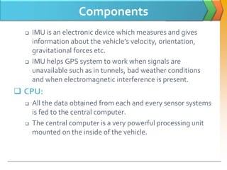 Components
 IMU is an electronic device which measures and gives
information about the vehicle’s velocity, orientation,
gravitational forces etc.
 IMU helps GPS system to work when signals are
unavailable such as in tunnels, bad weather conditions
and when electromagnetic interference is present.
 CPU:
 All the data obtained from each and every sensor systems
is fed to the central computer.
 The central computer is a very powerful processing unit
mounted on the inside of the vehicle.
 