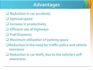 Advantages
 Reduction in car accidents
 Optimal speed
 Increase in productivity
 Efficient use of highways
 Fuel Economy
 Maximum utilization of parking space
Reduction in the need for traffic police and vehicle
insurance
 Reduction in car theft, due to the vehicle's self-
awareness
 