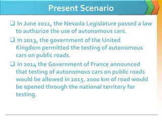 Present Scenario
 In June 2011, the Nevada Legislature passed a law
to authorize the use of autonomous cars.
 In 2013, the government of the United
Kingdom permitted the testing of autonomous
cars on public roads.
 In 2014 the Government of France announced
that testing of autonomous cars on public roads
would be allowed in 2015. 2000 km of road would
be opened through the national territory for
testing.
 