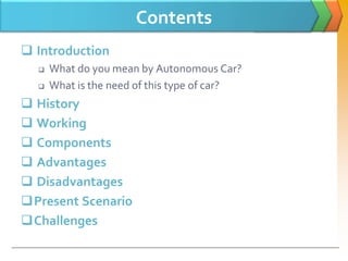 Contents
 Introduction
 What do you mean by Autonomous Car?
 What is the need of this type of car?
 History
 Working
 Components
 Advantages
 Disadvantages
Present Scenario
Challenges
 