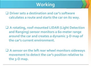 Working
 Driver sets a destination and car’s software
calculates a route and starts the car on its way.
 A rotating, roof-mounted LIDAR (Light Detection
and Ranging) sensor monitors a 60-meter range
around the car and creates a dynamic 3-D map of
the car’s current environment.
 A sensor on the left rear wheel monitors sideways
movement to detect the car’s position relative to
the 3-D map.
 