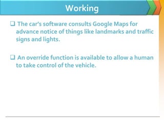 Working
 The car’s software consults Google Maps for
advance notice of things like landmarks and traffic
signs and lights.
 An override function is available to allow a human
to take control of the vehicle.
 